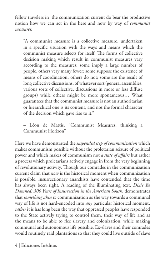 fellow travelers in the communization current do bear the productive notion how we can act in the here and now by way of communist measures  “A communist measure s a collective measure, undertaken in a specific situation with the ways and means which the communist measure selects for itself. The forms of collective decision making which result in communist measures vary according to the measures: some imply a large number of people, others very many fewer; some suppose the existence of means of coordination, others do not; some are the result of long collective discussions, of whatever sort (general assemblics, various sorts of collective, discussions in more or less diffuse groups) while others might be more spontancous... What ‘guarantees that the communist measure is not an authoritarian o hierarchical one is its content, and not the formal character of the decision which gave rise to it.”  — Léon de Mauis, “Communist Measures: thinking a Communist Horizon™  Here we have demonstrated the suspended step of communization which makes communism possible without the proletarian seizure of political power and which makes of communism not a state of affairs but raher a process which proletarians actively engage in from the very beginning of revolutionary activity. Though our comrades in the communization current claim that ow is the historical moment when communization is possible, insurrectionary anarchists have contended that the time has always been right. A reading of the illuminating text, Disie Be Damned: 300 Years of Insurrection in the American South, demonstrates that something akin to communization as the way towards a communal way of lfe is not hard-encoded into any particular historical moment, ratheritis has long been the way that oppressed peoples have responded t0 the State actively trying to control them, their way of life and as the means to be able to flce slavery and colonization, while making communal and autonomous life possible. Ex-slaves and their comrades would routinely raid plantations so that they could live outside of slave  4] Ediciones Inéditos 